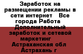  Заработок на размещении рекламы в сети интернет - Все города Работа » Дополнительный заработок и сетевой маркетинг   . Астраханская обл.,Астрахань г.